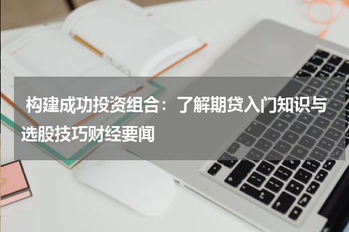  构建成功投资组合：了解期贷入门知识与选股技巧财经要闻