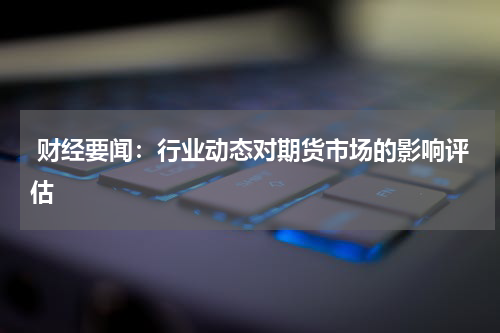  财经要闻：行业动态对期货市场的影响评估