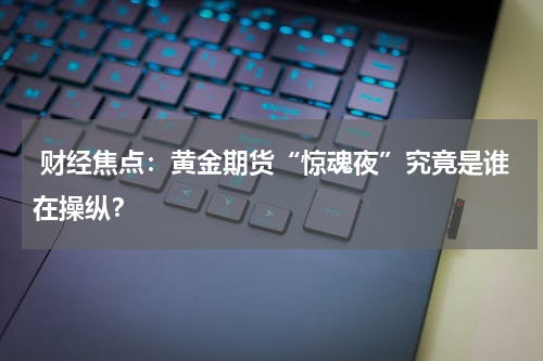  财经焦点：黄金期货“惊魂夜”究竟是谁在操纵？ 