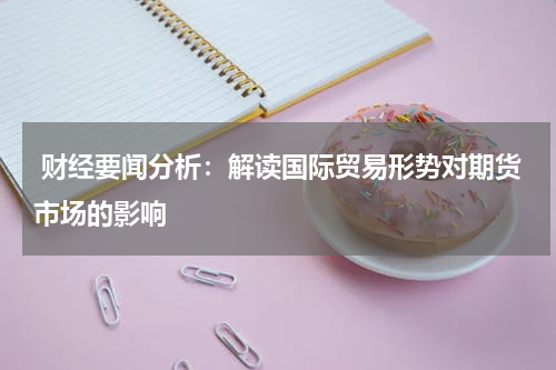  财经要闻分析：解读国际贸易形势对期货市场的影响