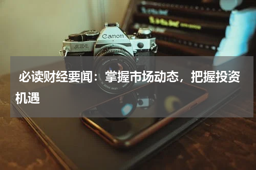  必读财经要闻：掌握市场动态，把握投资机遇