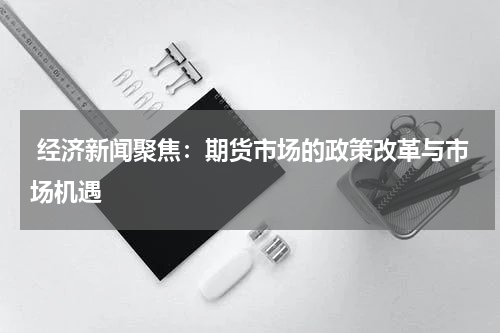  经济新闻聚焦：期货市场的政策改革与市场机遇