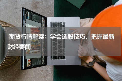  期货行情解读：学会选股技巧，把握最新财经要闻
