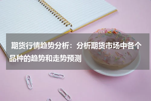  期货行情趋势分析：分析期货市场中各个品种的趋势和走势预测
