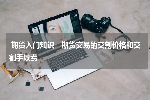  期货入门知识：期货交易的交割价格和交割手续费