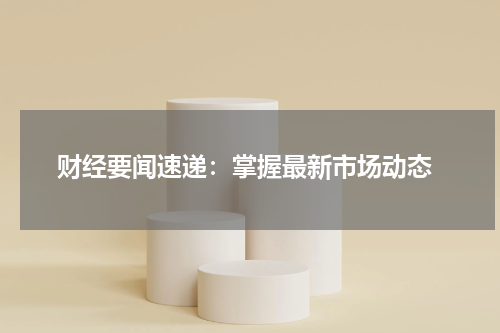  财经要闻速递：掌握最新市场动态