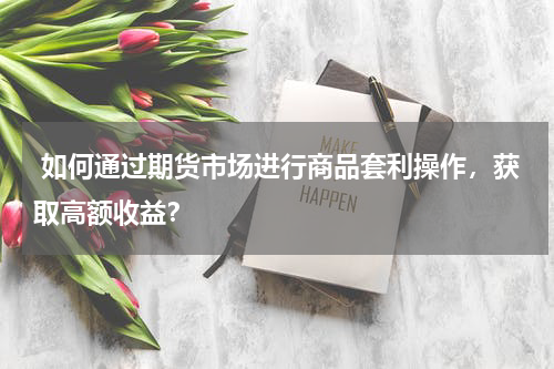  如何通过期货市场进行商品套利操作，获取高额收益？