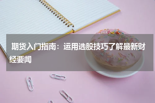  期货入门指南：运用选股技巧了解最新财经要闻