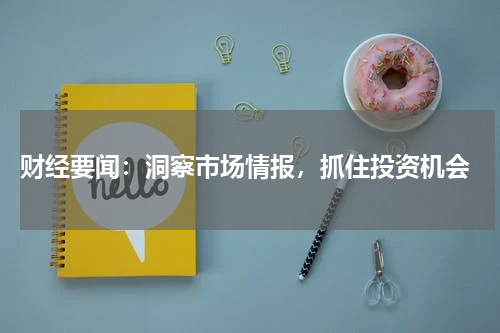  财经要闻：洞察市场情报，抓住投资机会