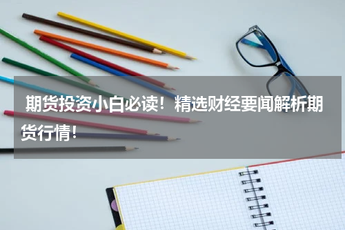  期货投资小白必读！精选财经要闻解析期货行情！