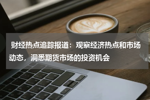  财经热点追踪报道：观察经济热点和市场动态，洞悉期货市场的投资机会