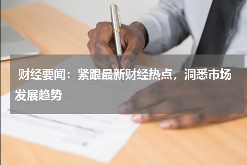  财经要闻：紧跟最新财经热点，洞悉市场发展趋势