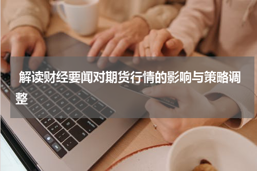  解读财经要闻对期货行情的影响与策略调整