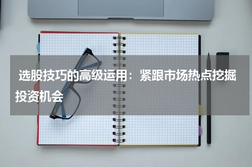  选股技巧的高级运用：紧跟市场热点挖掘投资机会