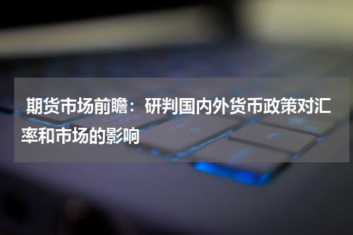  期货市场前瞻：研判国内外货币政策对汇率和市场的影响