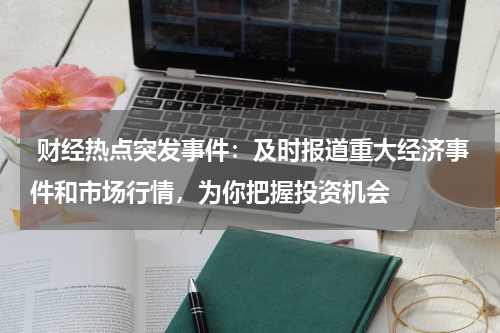  财经热点突发事件：及时报道重大经济事件和市场行情，为你把握投资机会