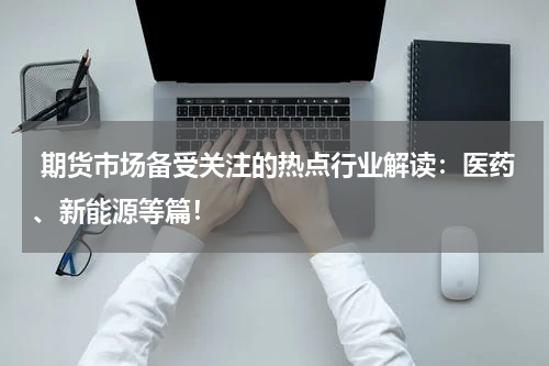  期货市场备受关注的热点行业解读：医药、新能源等篇！
