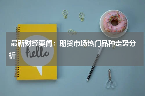  最新财经要闻：期货市场热门品种走势分析
