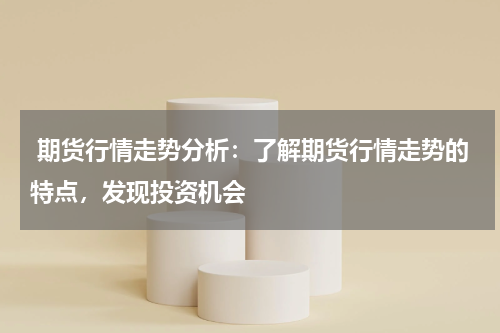  期货行情走势分析：了解期货行情走势的特点，发现投资机会