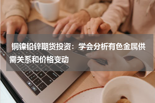  铜镍铅锌期货投资：学会分析有色金属供需关系和价格变动