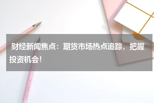  财经新闻焦点：期货市场热点追踪，把握投资机会！