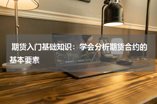  期货入门基础知识：学会分析期货合约的基本要素