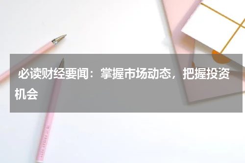  必读财经要闻：掌握市场动态，把握投资机会