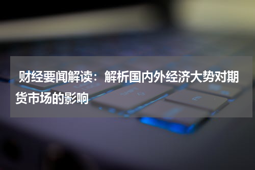  财经要闻解读：解析国内外经济大势对期货市场的影响