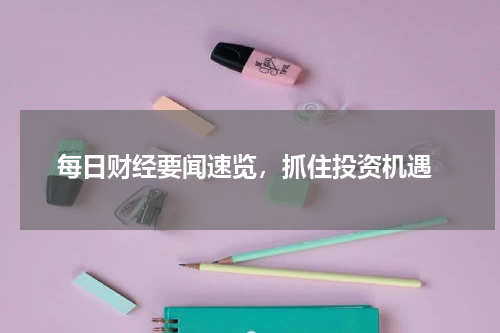  每日财经要闻速览，抓住投资机遇