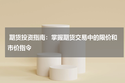  期货投资指南：掌握期货交易中的限价和市价指令