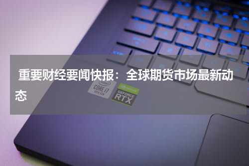  重要财经要闻快报：全球期货市场最新动态