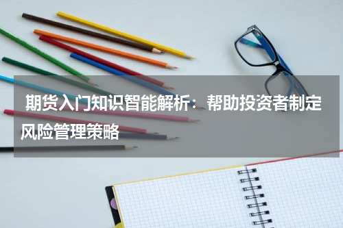  期货入门知识智能解析：帮助投资者制定风险管理策略