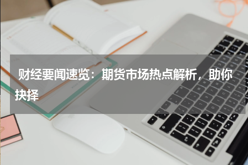 财经要闻速览：期货市场热点解析，助你抉择