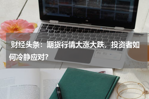  财经头条：期货行情大涨大跌，投资者如何冷静应对？