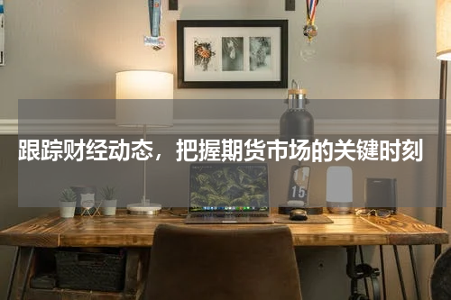 跟踪财经动态，把握期货市场的关键时刻
