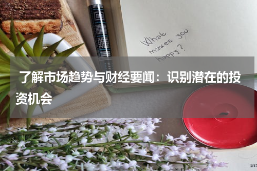  了解市场趋势与财经要闻：识别潜在的投资机会