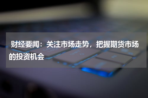  财经要闻：关注市场走势，把握期货市场的投资机会