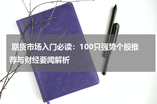  期货市场入门必读：100只强势个股推荐与财经要闻解析