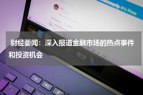  财经要闻：深入报道金融市场的热点事件和投资机会