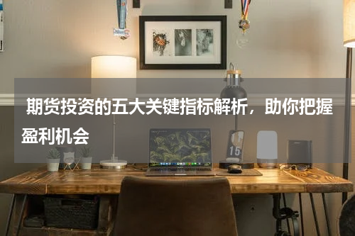  期货投资的五大关键指标解析，助你把握盈利机会
