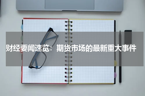  财经要闻速览：期货市场的最新重大事件