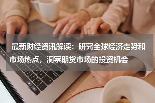 最新财经资讯解读：研究全球经济走势和市场热点，洞察期货市场的投资机会