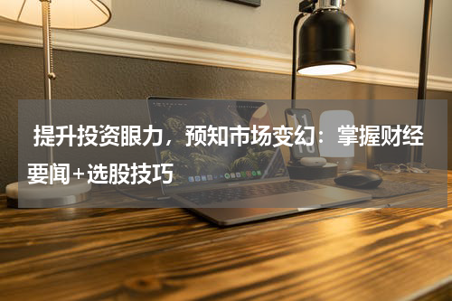  提升投资眼力，预知市场变幻：掌握财经要闻+选股技巧