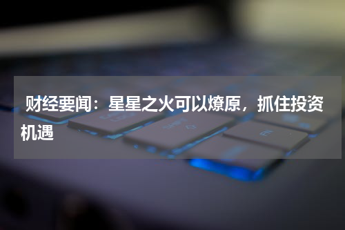 财经要闻：星星之火可以燎原，抓住投资机遇