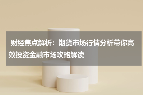  财经焦点解析：期货市场行情分析带你高效投资金融市场攻略解读