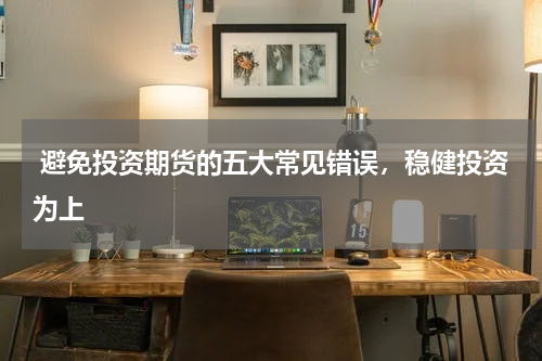  避免投资期货的五大常见错误，稳健投资为上