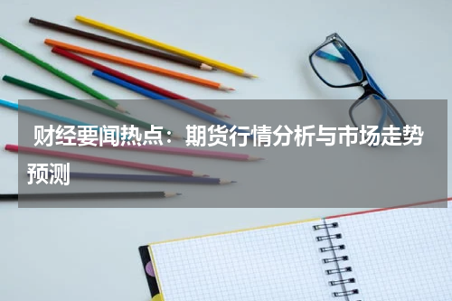  财经要闻热点：期货行情分析与市场走势预测