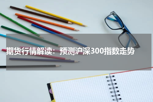  期货行情解读：预测沪深300指数走势