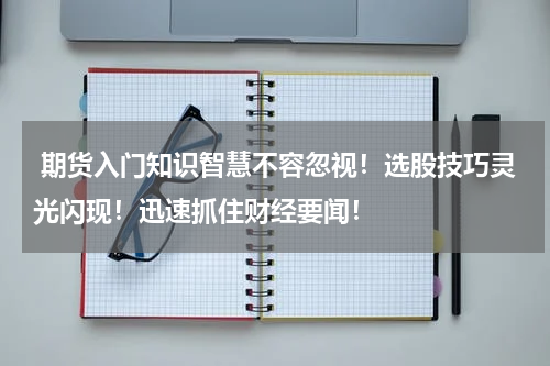  期货入门知识智慧不容忽视！选股技巧灵光闪现！迅速抓住财经要闻！