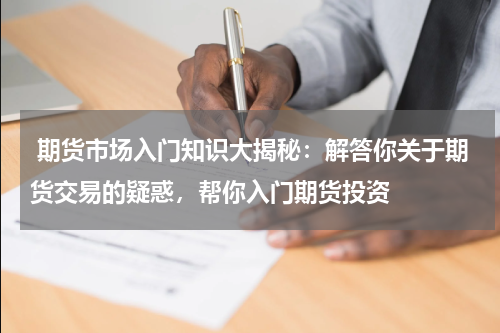  期货市场入门知识大揭秘：解答你关于期货交易的疑惑，帮你入门期货投资